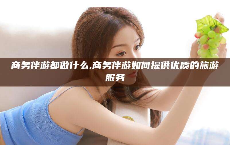 临清商务伴游都做什么,商务伴游如何提供优质的旅游服务