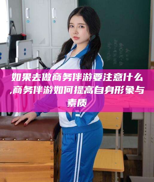 临清如果去做商务伴游要注意什么,商务伴游如何提高自身形象与素质