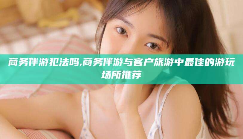 临清商务伴游犯法吗,商务伴游与客户旅游中最佳的游玩场所推荐