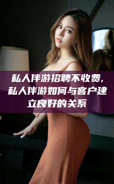 临清私人伴游招聘不收费,私人伴游如何与客户建立良好的关系