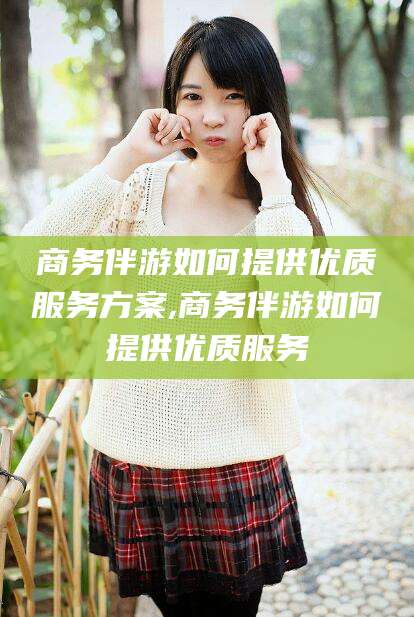 临清商务伴游如何提供优质服务方案,商务伴游如何提供优质服务