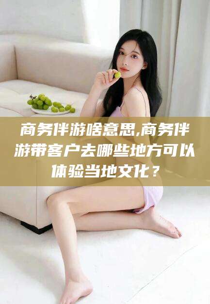 临清商务伴游啥意思,商务伴游带客户去哪些地方可以体验当地文化？