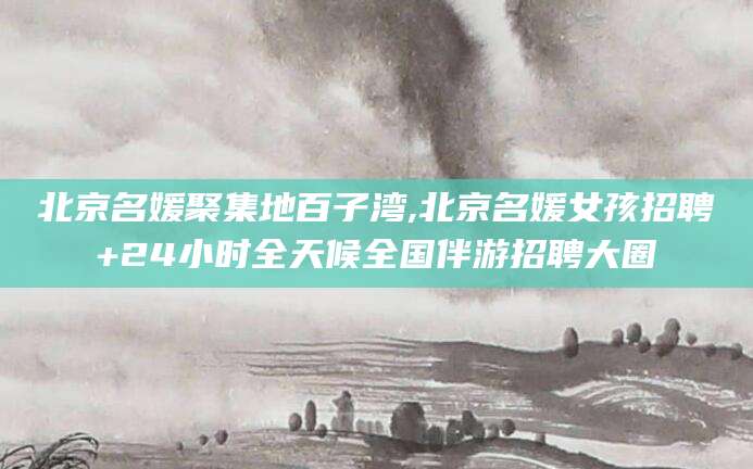 临清北京名媛聚集地百子湾,北京名媛女孩招聘+24小时全天候全国伴游招聘大圈