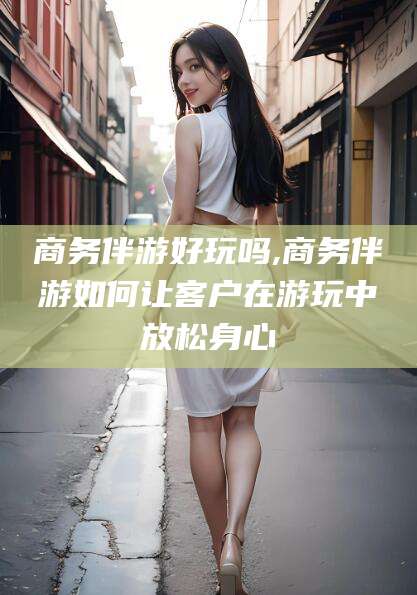 临清商务伴游好玩吗,商务伴游如何让客户在游玩中放松身心