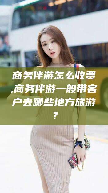 临清商务伴游怎么收费,商务伴游一般带客户去哪些地方旅游？