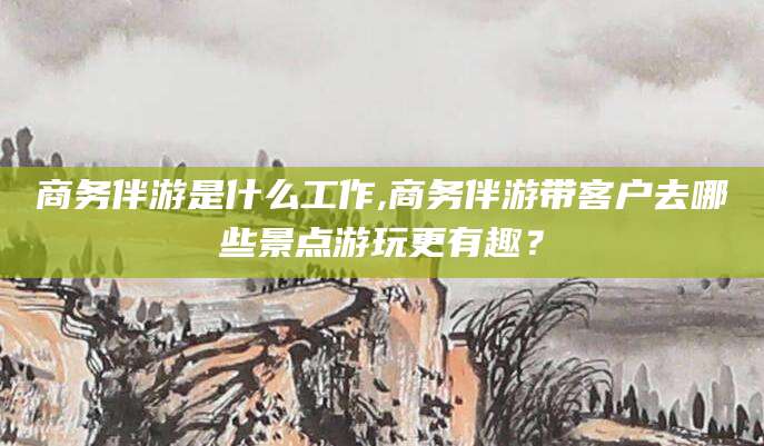 临清商务伴游是什么工作,商务伴游带客户去哪些景点游玩更有趣？