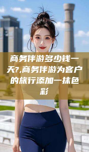 临清商务伴游多少钱一天?,商务伴游为客户的旅行添加一抹色彩