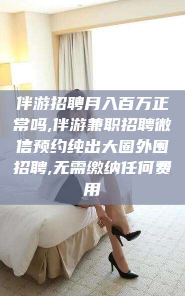 临清伴游招聘月入百万正常吗,伴游兼职招聘微信预约纯出大圈外围招聘,无需缴纳任何费用