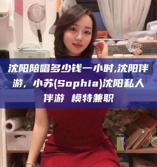 临清沈阳陪唱多少钱一小时,沈阳伴游,贠小苏(Sophia)沈阳私人伴游 模特兼职