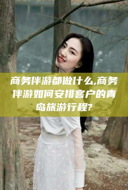 临清商务伴游都做什么,商务伴游如何安排客户的青岛旅游行程?