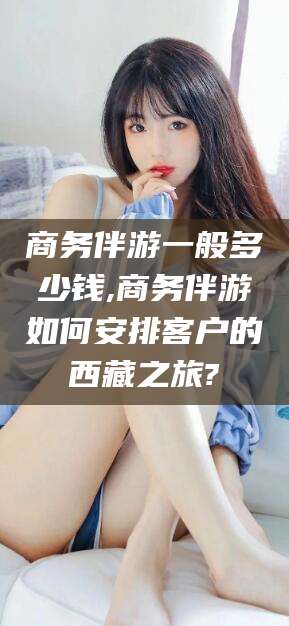 临清商务伴游一般多少钱,商务伴游如何安排客户的西藏之旅?