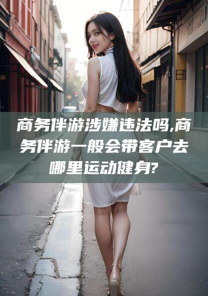 临清商务伴游涉嫌违法吗,商务伴游一般会带客户去哪里运动健身?