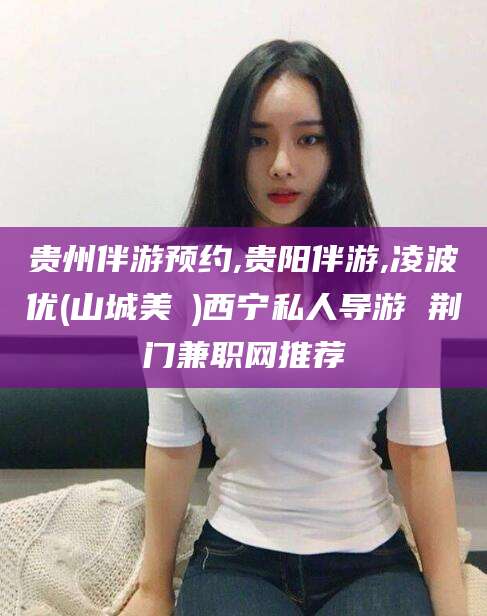 临清贵州伴游预约,贵阳伴游,凌波优(山城美姫)西宁私人导游 荆门兼职网推荐
