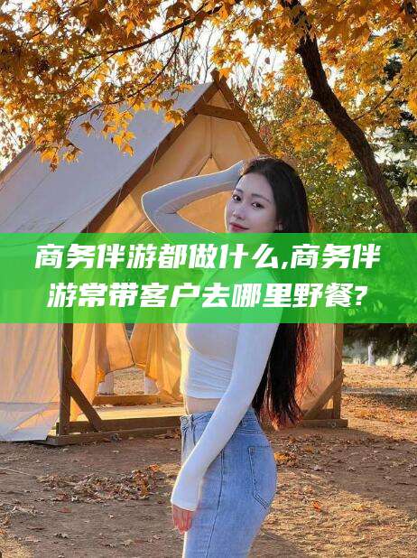 临清商务伴游都做什么,商务伴游常带客户去哪里野餐?