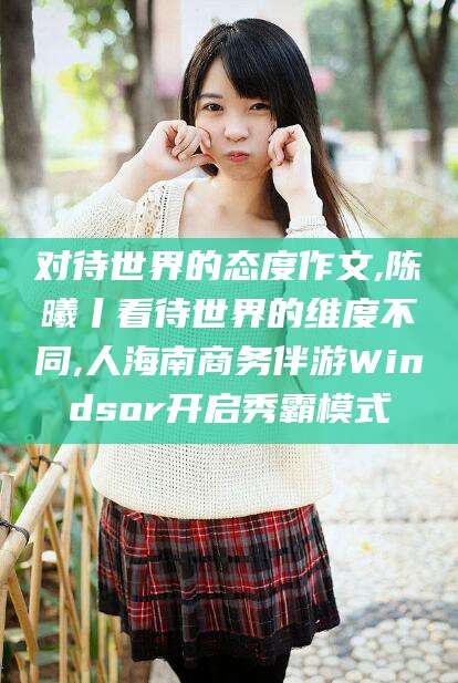 临清对待世界的态度作文,陈曦丨看待世界的维度不同,人海南商务伴游Windsor开启秀霸模式