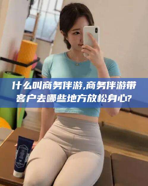 临清什么叫商务伴游,商务伴游带客户去哪些地方放松身心?