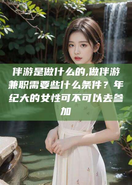 临清伴游是做什么的,做伴游兼职需要些什么条件？年纪大的女性可不可以去参加