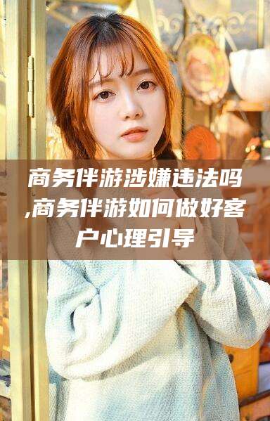 临清商务伴游涉嫌违法吗,商务伴游如何做好客户心理引导