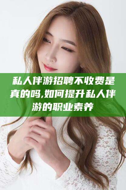 临清私人伴游招聘不收费是真的吗,如何提升私人伴游的职业素养