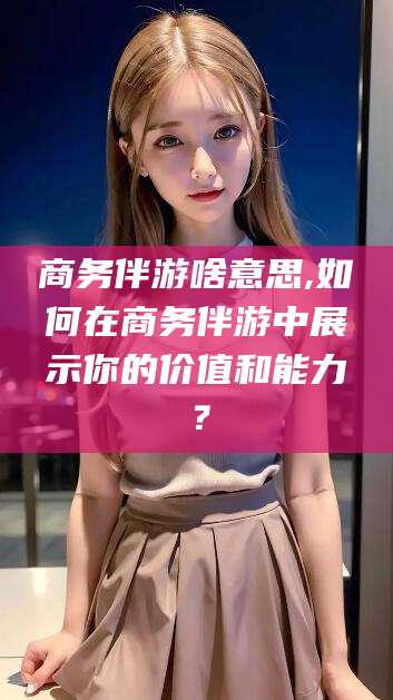 临清商务伴游啥意思,如何在商务伴游中展示你的价值和能力？
