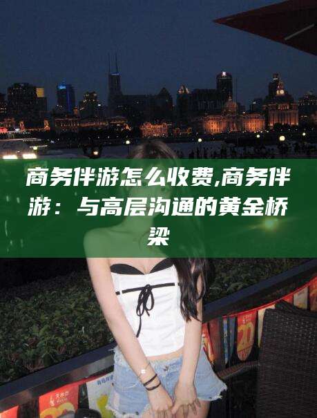 临清商务伴游怎么收费,商务伴游：与高层沟通的黄金桥梁