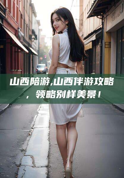 临清山西陪游,山西伴游攻略，领略别样美景！