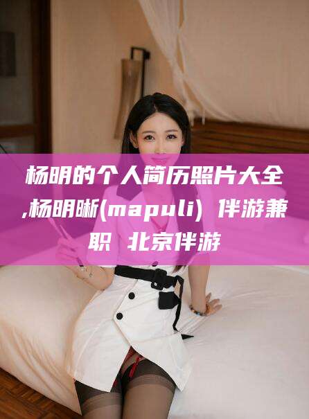 临清杨明的个人简历照片大全,杨明晰(mapuli) 伴游兼职 北京伴游