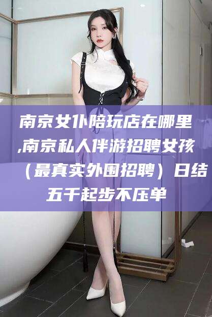 临清南京女仆陪玩店在哪里,南京私人伴游招聘女孩（最真实外围招聘）日结五千起步不压单