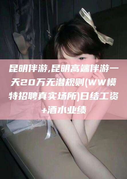 临清昆明伴游,昆明高端伴游一天20万无潜规则(WW模特招聘真实场所)日结工资+酒水业绩