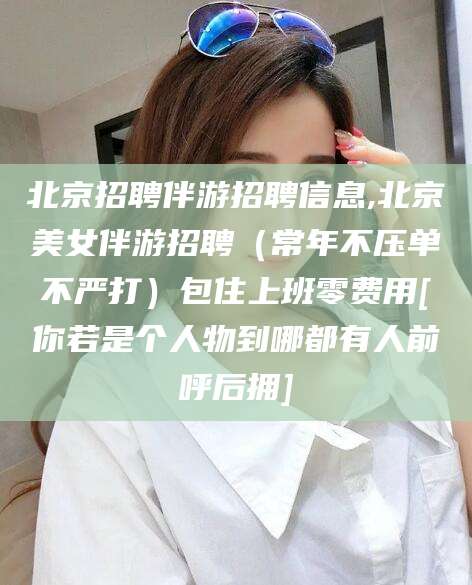 临清北京招聘伴游招聘信息,北京美女伴游招聘（常年不压单不严打）包住上班零费用[你若是个人物到哪都有人前呼后拥]