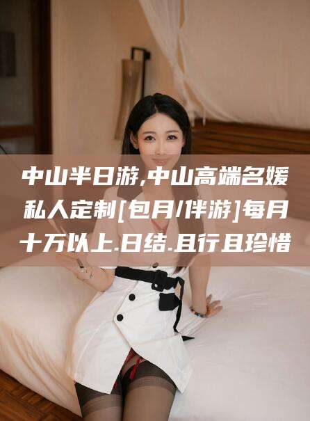 临清中山半日游,中山高端名媛私人定制[包月/伴游]每月十万以上.日结.且行且珍惜