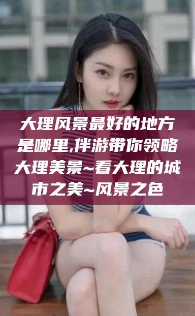 临清大理风景最好的地方是哪里,伴游带你领略大理美景~看大理的城市之美~风景之色