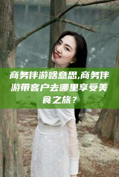 临清商务伴游啥意思,商务伴游带客户去哪里享受美食之旅？