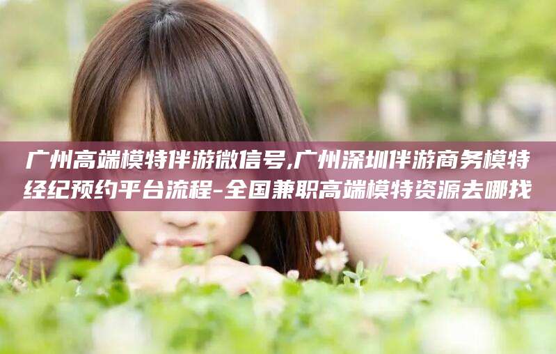 临清广州高端模特伴游微信号,广州深圳伴游商务模特经纪预约平台流程-全国兼职高端模特资源去哪找