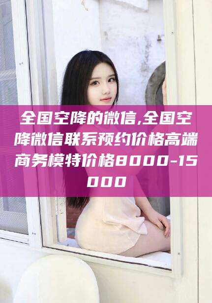 临清全国空降的微信,全国空降微信联系预约价格高端商务模特价格8000-15000
