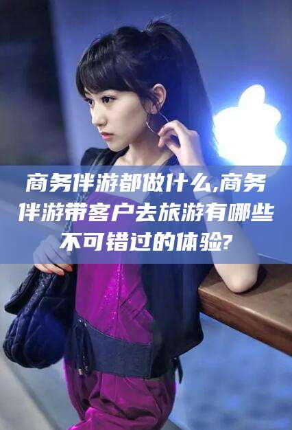 临清商务伴游都做什么,商务伴游带客户去旅游有哪些不可错过的体验?