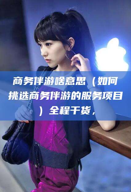 临清商务伴游啥意思（如何挑选商务伴游的服务项目）全程干货，