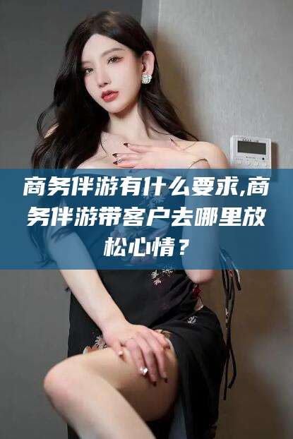 临清商务伴游有什么要求,商务伴游带客户去哪里放松心情？