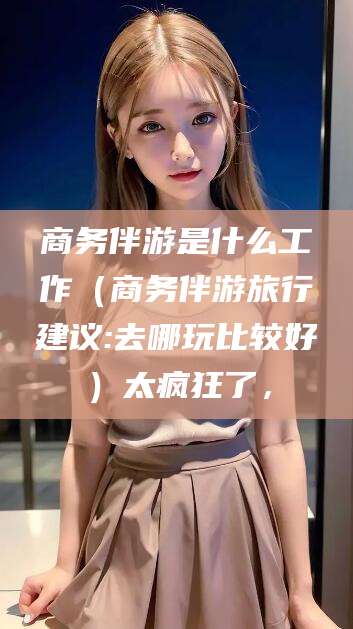 临清商务伴游是什么工作（商务伴游旅行建议:去哪玩比较好）太疯狂了，
