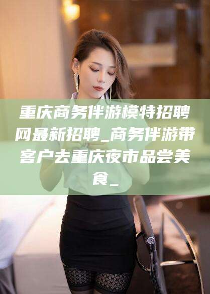 临清重庆商务伴游模特招聘网最新招聘_商务伴游带客户去重庆夜市品尝美食_