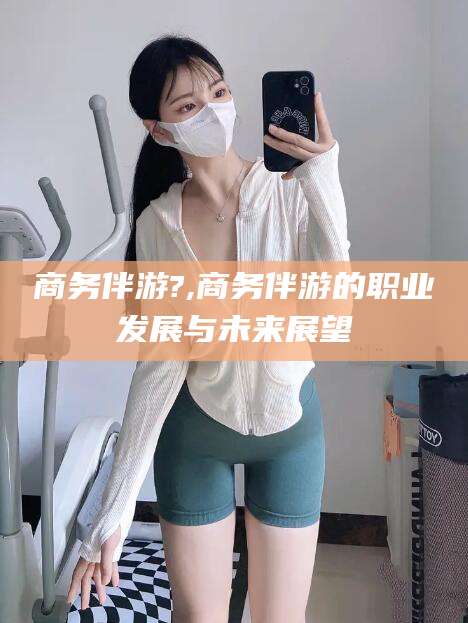 临清商务伴游?,商务伴游的职业发展与未来展望