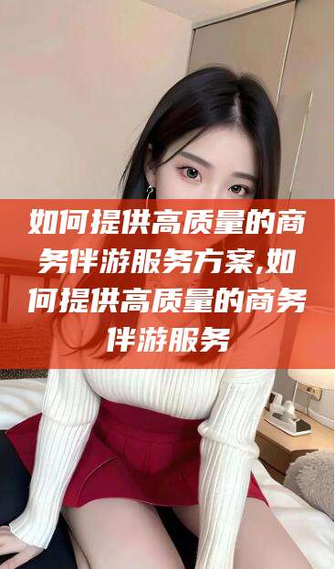 临清如何提供高质量的商务伴游服务方案,如何提供高质量的商务伴游服务